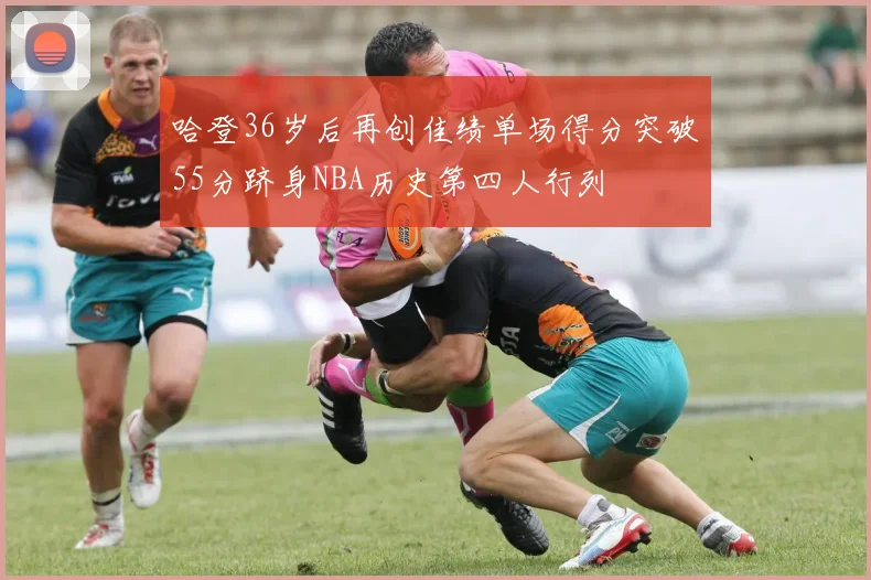哈登36岁后再创佳绩单场得分突破55分跻身NBA历史第四人行列