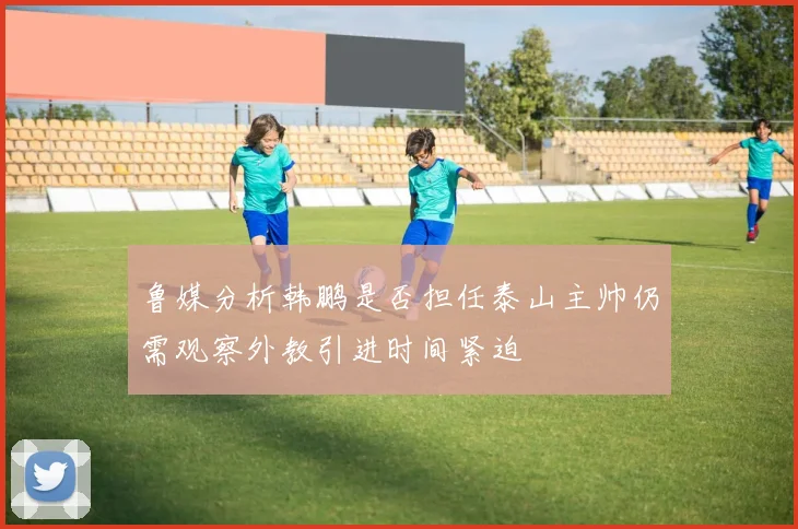鲁媒分析韩鹏是否担任泰山主帅仍需观察外教引进时间紧迫