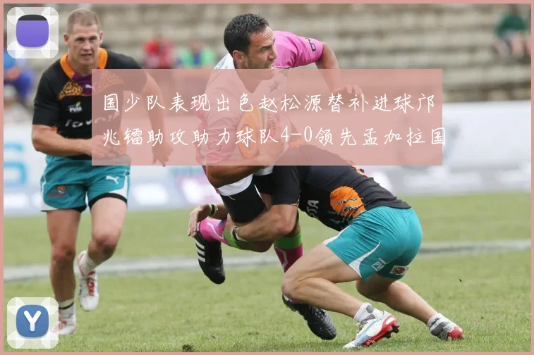 国少队表现出色赵松源替补进球邝兆镭助攻助力球队4-0领先孟加拉国