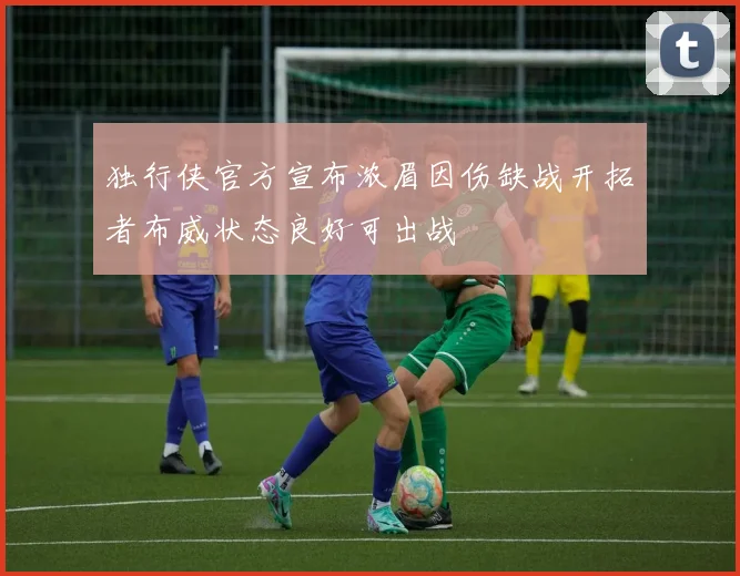 独行侠官方宣布浓眉因伤缺战开拓者布威状态良好可出战