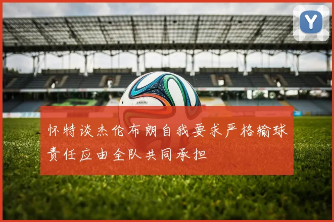 怀特谈杰伦布朗自我要求严格输球责任应由全队共同承担