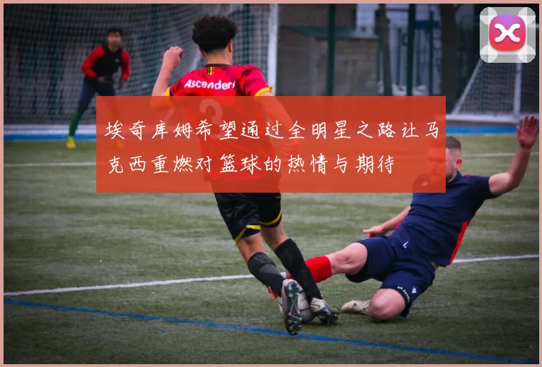 埃奇库姆希望通过全明星之路让马克西重燃对篮球的热情与期待