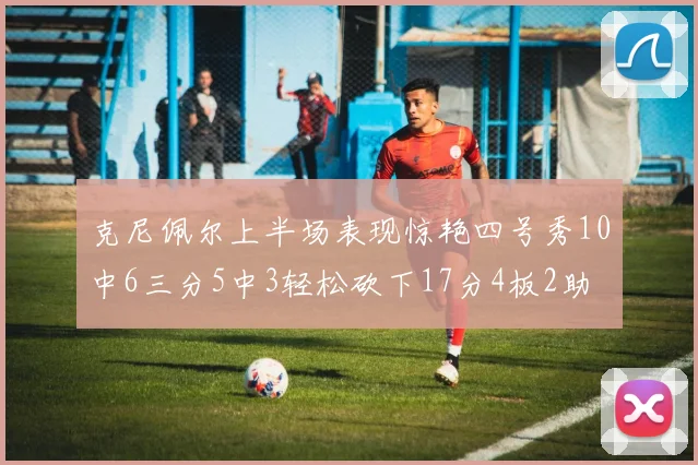 克尼佩尔上半场表现惊艳四号秀10中6三分5中3轻松砍下17分4板2助