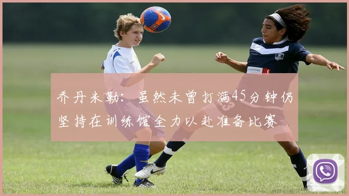 乔丹米勒：虽然未曾打满45分钟仍坚持在训练馆全力以赴准备比赛
