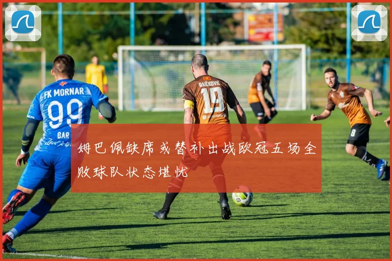 姆巴佩缺席或替补出战欧冠五场全败球队状态堪忧