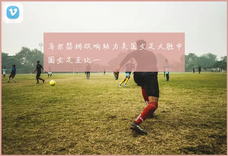 马尔瑟姆双响助力美国女足大胜中国女足五比一