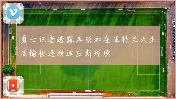 勇士记者透露库明加在亚特兰大生活愉快逐渐适应新环境
