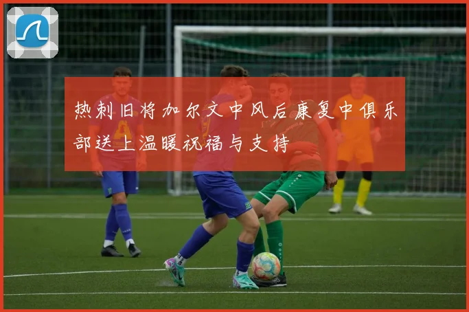 热刺旧将加尔文中风后康复中俱乐部送上温暖祝福与支持