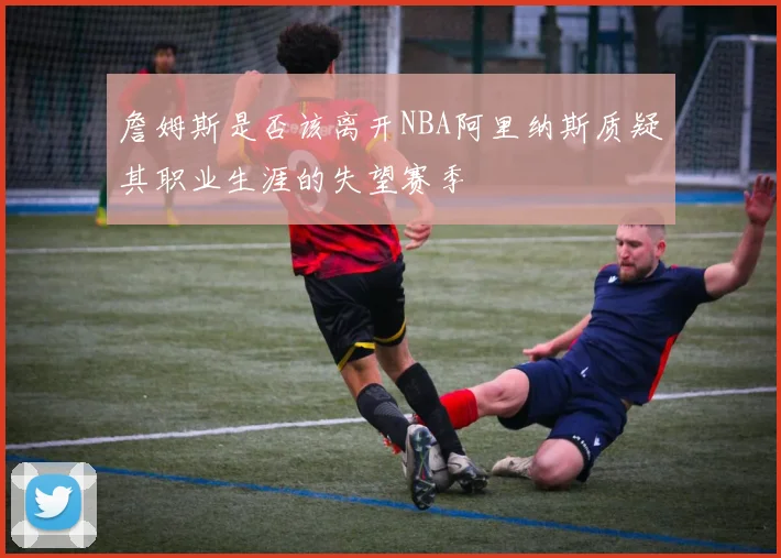 詹姆斯是否该离开NBA阿里纳斯质疑其职业生涯的失望赛季