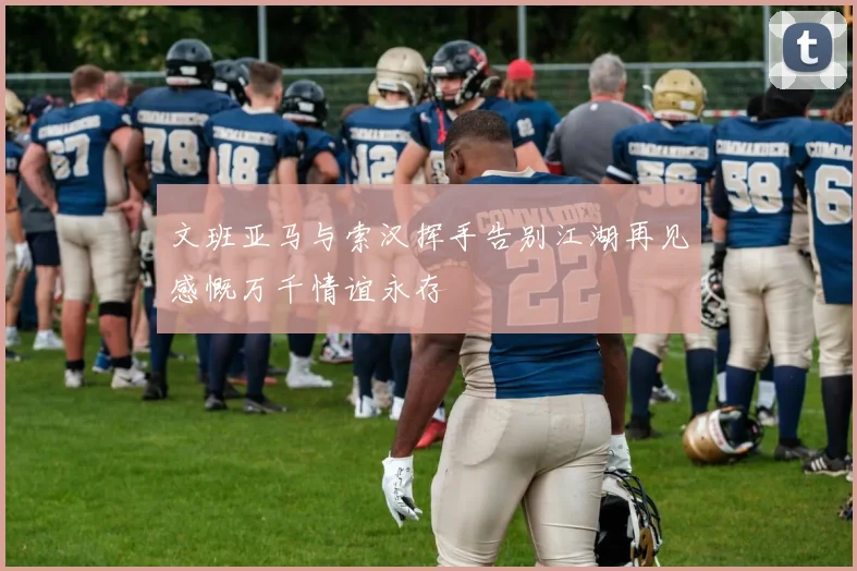 文班亚马与索汉挥手告别江湖再见感慨万千情谊永存