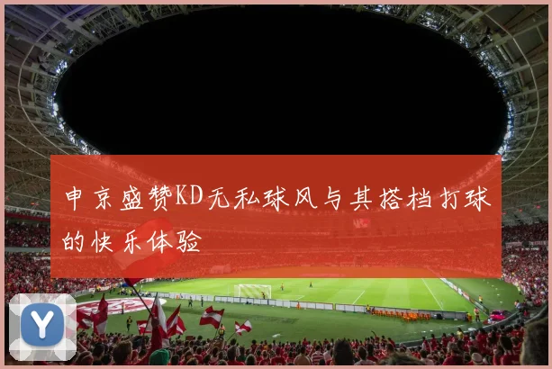 申京盛赞KD无私球风与其搭档打球的快乐体验