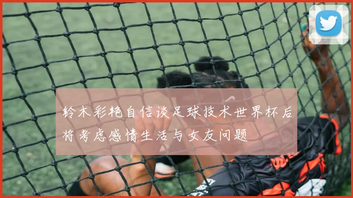 铃木彩艳自信谈足球技术世界杯后将考虑感情生活与女友问题