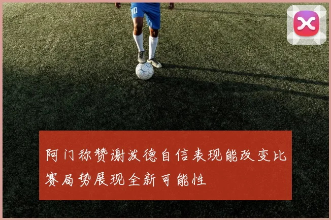 阿门称赞谢泼德自信表现能改变比赛局势展现全新可能性