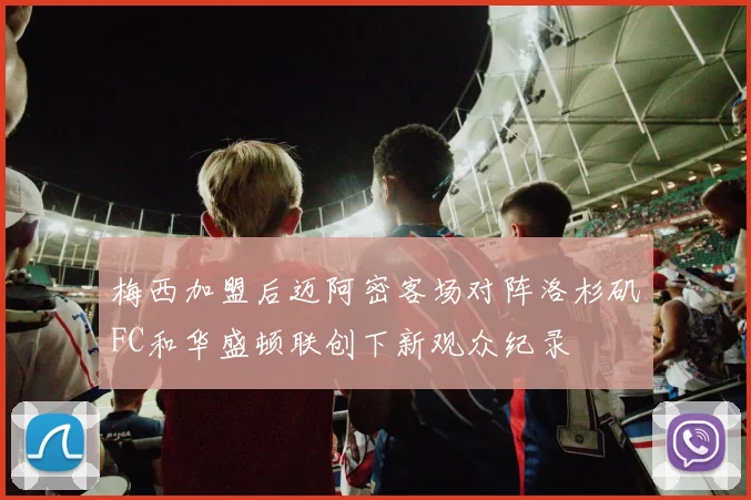 梅西加盟后迈阿密客场对阵洛杉矶FC和华盛顿联创下新观众纪录