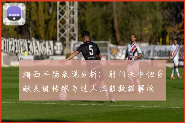 梅西半场表现分析：射门未中但贡献关键传球与过人拦截数据解读