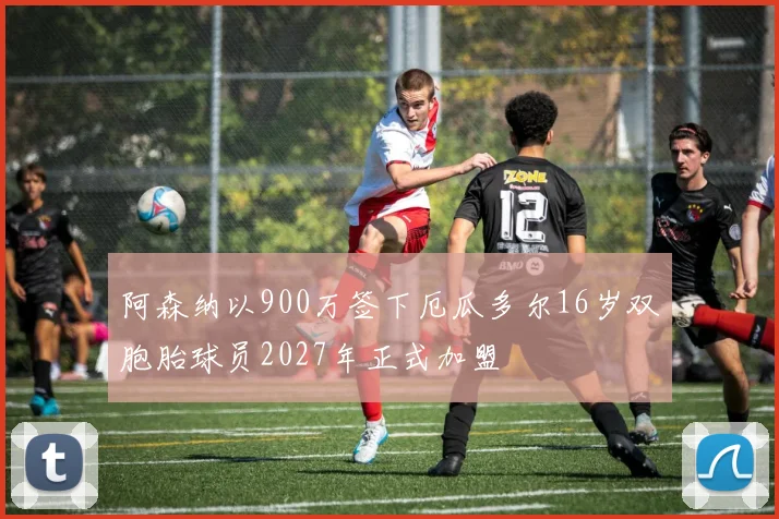 阿森纳以900万签下厄瓜多尔16岁双胞胎球员2027年正式加盟