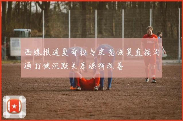 西媒报道夏奇拉与皮克恢复直接沟通打破沉默关系逐渐改善